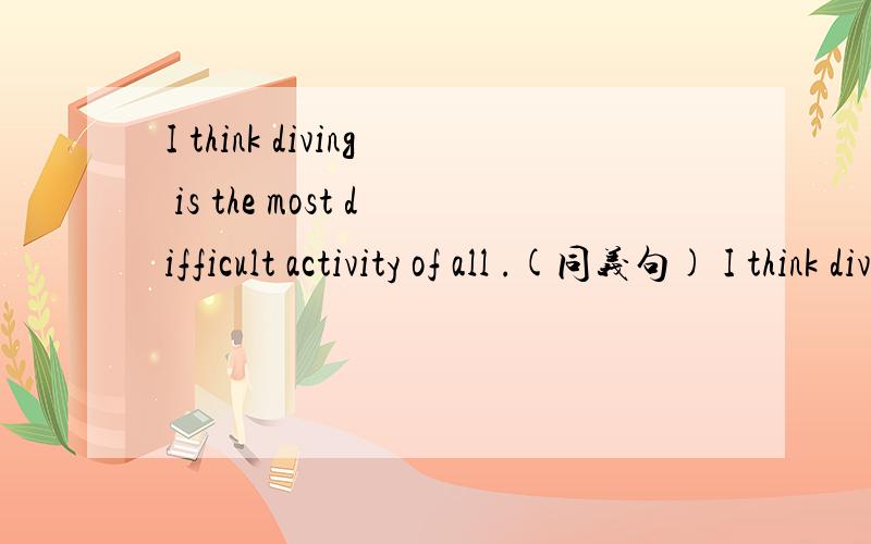I think diving is the most difficult activity of all .(同义句) I think diving is ____ ____ ____I think diving is the most difficult activity of all .(同义句)I think diving is ____ ____ ____of _____ _____ _____ .