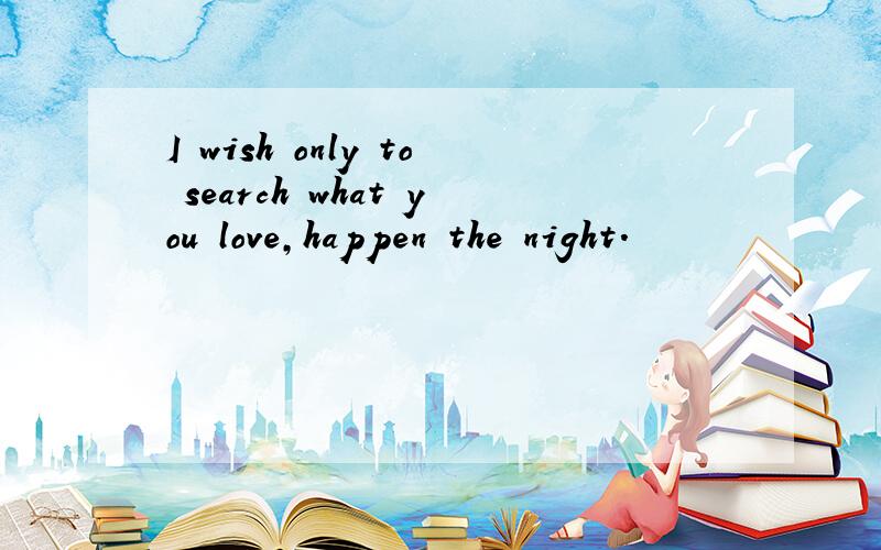 I wish only to search what you love,happen the night.