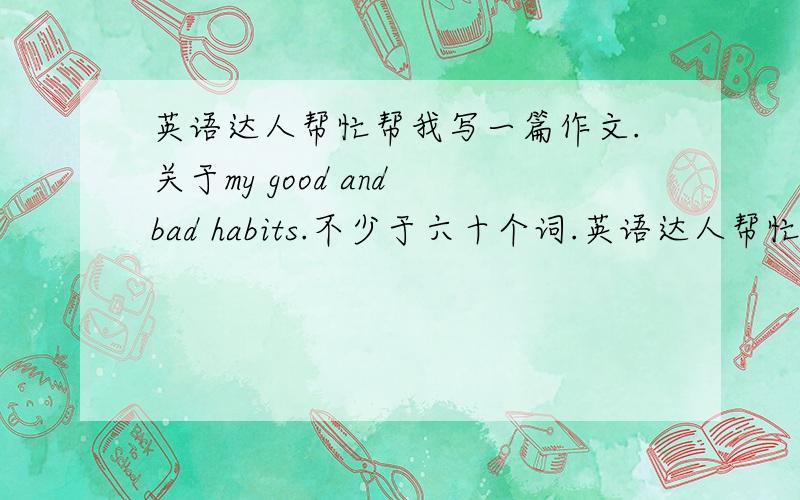 英语达人帮忙帮我写一篇作文.关于my good and bad habits.不少于六十个词.英语达人帮忙帮我写一篇作文.关于my good and bad habits.不少于六十个词.可以看上面的仿写.急.