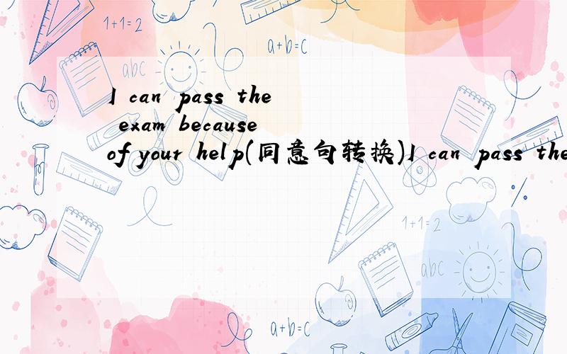 I can pass the exam because of your help(同意句转换)I can pass the exam___ ____ ____of yours.
