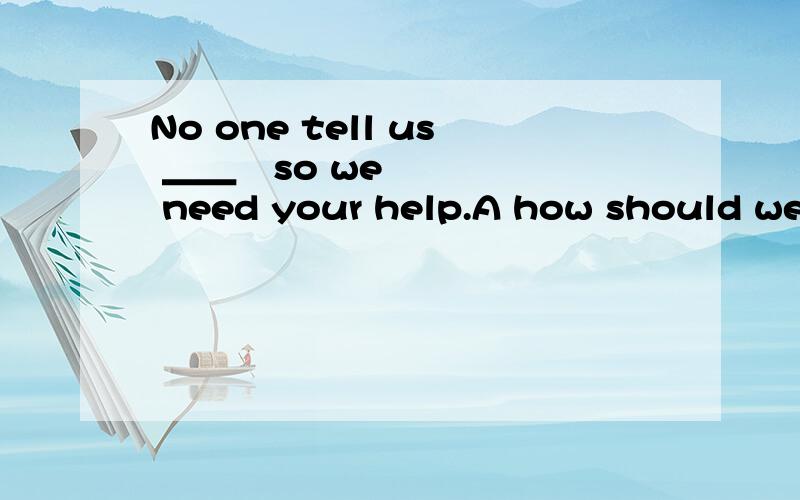 No one tell us ＿＿¸so we need your help.A how should we do.B what should we doC how to do it D what to do it