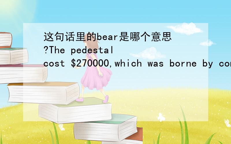 这句话里的bear是哪个意思?The pedestal cost $270000,which was borne by contributions of various American associations,groups and individuals.我查了下bear的意思有好多好多了,但是不知道这里用的是哪个意思,