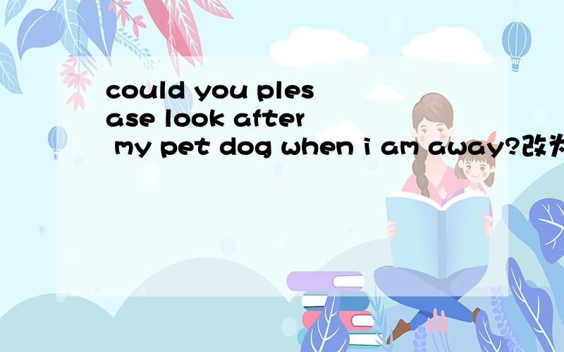 could you plesase look after my pet dog when i am away?改为同义句
