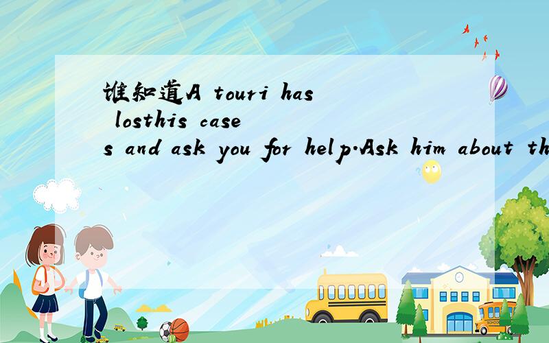谁知道A touri has losthis case s and ask you for help.Ask him about the colour of them .的意思?
