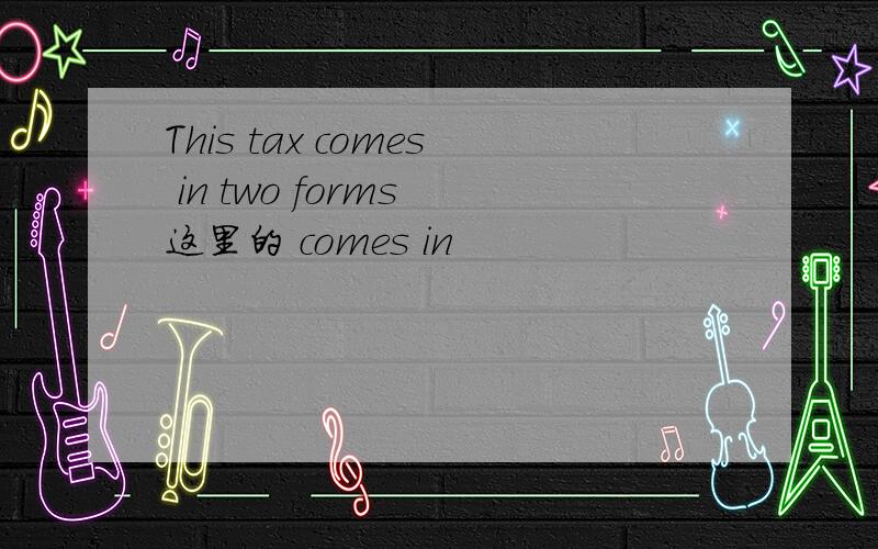 This tax comes in two forms 这里的 comes in