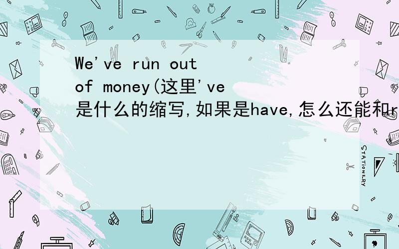We've run out of money(这里've是什么的缩写,如果是have,怎么还能和run(动词原形)连用have+v过去分词,是让某人做某事的意思,那这个句子怎么翻译啊