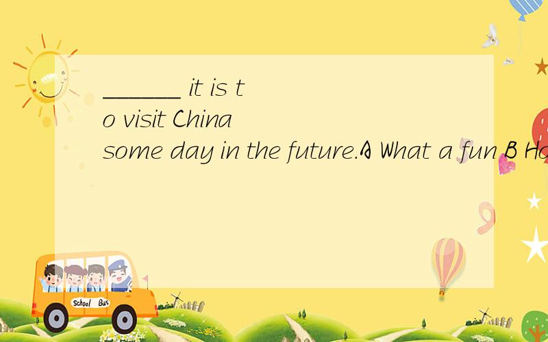 ______ it is to visit China some day in the future.A What a fun B How fun C What fun D How a fun