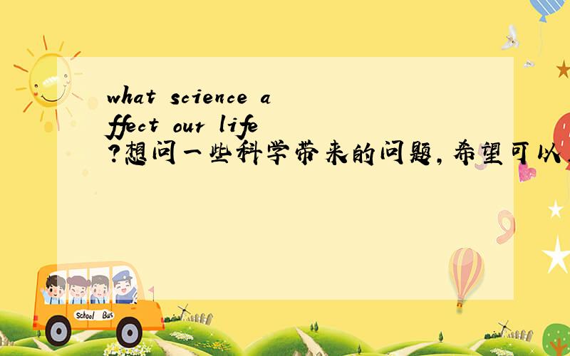 what science affect our life?想问一些科学带来的问题,希望可以用英文回答
