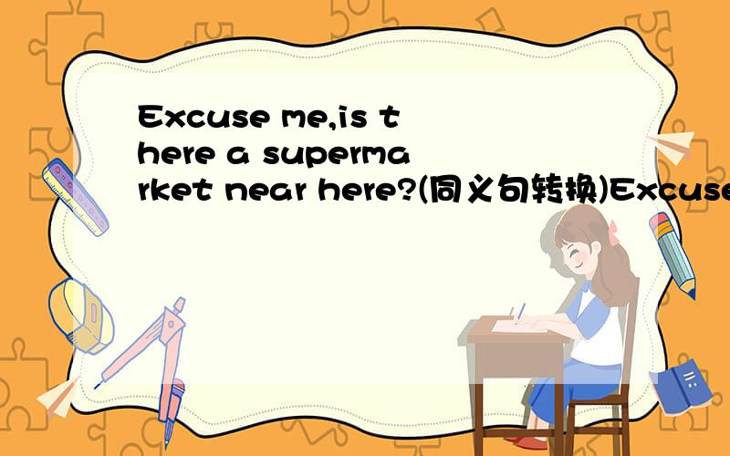 Excuse me,is there a supermarket near here?(同义句转换)Excuse me,____ ____ ____ ____ ____ a supermarket near here?