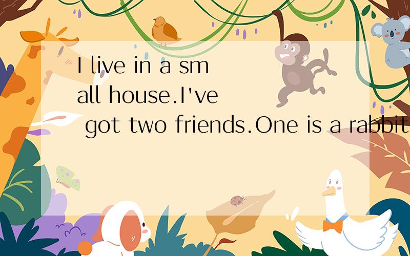 I live in a small house.I've got two friends.One is a rabbit,the other is a catThe cat likes eating fish and the rabbit likes eating grass.But I like playing football with my friends.I can watch house.I often have a walk with my friends.What am