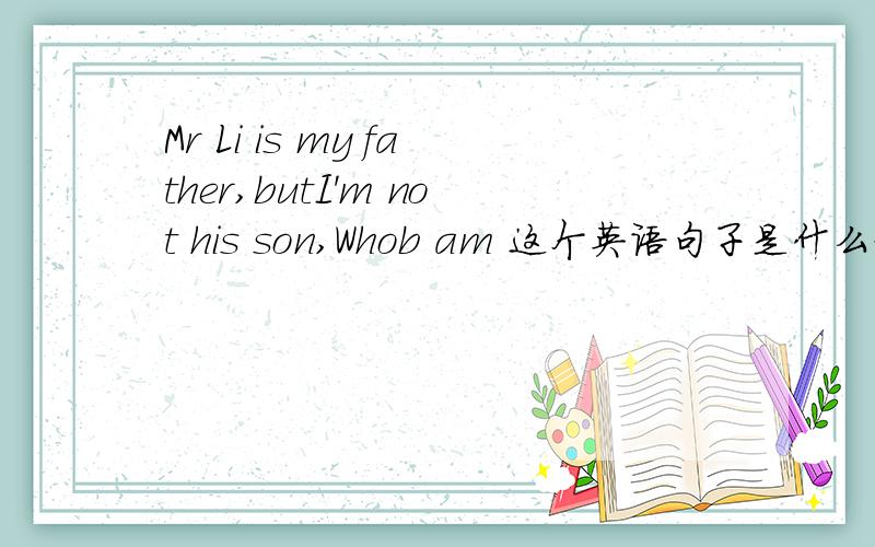 Mr Li is my father,butI'm not his son,Whob am 这个英语句子是什么意思呢?