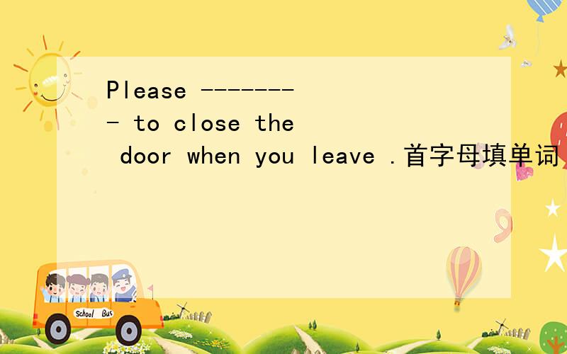 Please -------- to close the door when you leave .首字母填单词