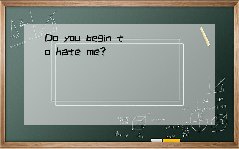 Do you begin to hate me?
