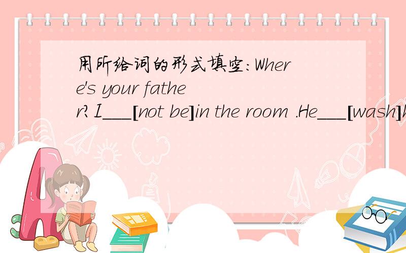 用所给词的形式填空：Where's your father?I___[not be]in the room .He___[wash]his car.
