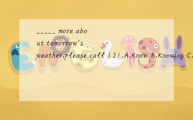 _____ more about tomorrow's weather,please call 121.A.Know B.Knowing C.To know D.Known麻烦告知正确答案并说明原因.