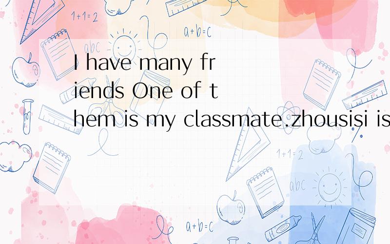 I have many friends One of them is my classmate.zhousisi isone of the best students in my class.sheshe is always ready to help others With his help I have made great progress I have made up my mind to catch up with him and to join the League in the n