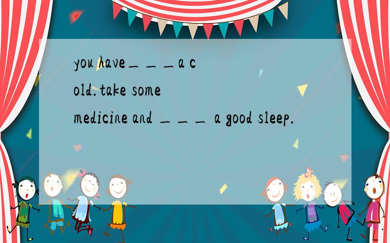 you have___a cold.take some medicine and ___ a good sleep.