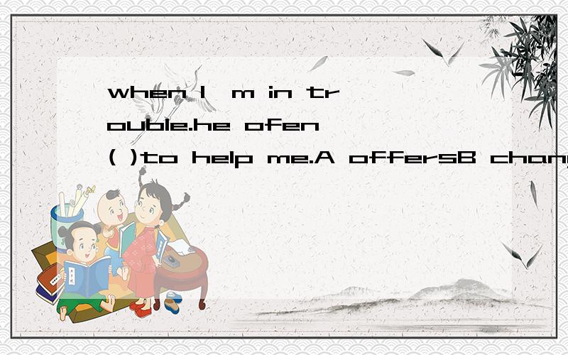 when I'm in trouble.he ofen ( )to help me.A offersB changesC takesD finds