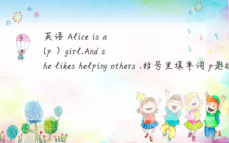 英语 Alice is a (p ）girl.And she likes helping others .括号里填单词 p是提示