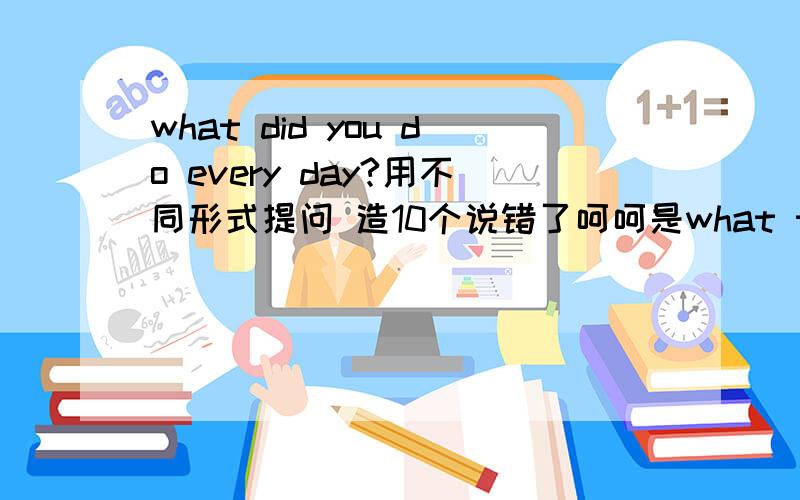 what did you do every day?用不同形式提问 造10个说错了呵呵是what things do you do every day