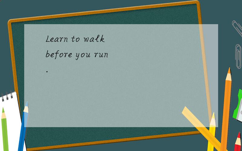 Learn to walk before you run.