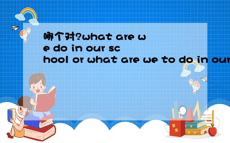 哪个对?what are we do in our school or what are we to do in our school?what are we do in our school or what are we to do in our school?那个对?
