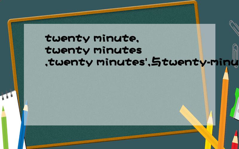 twenty minute,twenty minutes,twenty minutes',与twenty-minute的用法有什么区别各相当于哪种词的用法?