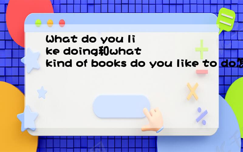 What do you like doing和what kind of books do you like to do怎样理解?为什么一个要用进行时一个不用进行时?