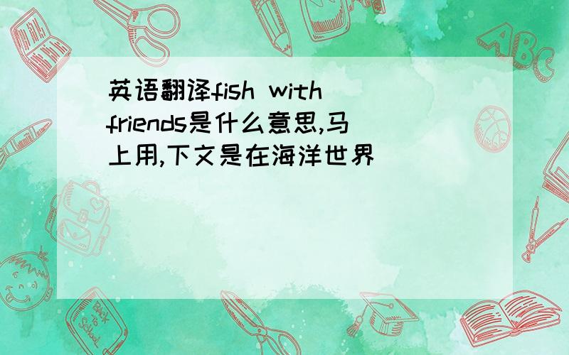 英语翻译fish with friends是什么意思,马上用,下文是在海洋世界