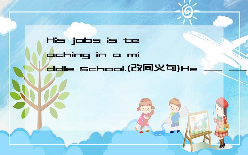 His jobs is teaching in a middle school.(改同义句)He __ __ __ __in a middle school.急阿.
