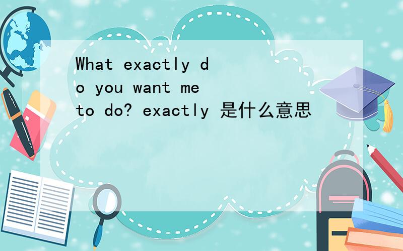 What exactly do you want me to do? exactly 是什么意思