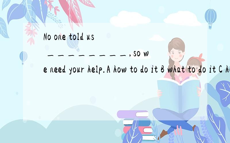 No one told us ________,so we need your help.A how to do it B what to do it C how should we do D what should we do A对的是吗 能告诉我其他为什么错吗