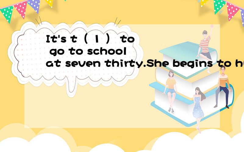 It's t（ 1 ） to go to school at seven thirty.She begins to h( 2 )classes at eight .