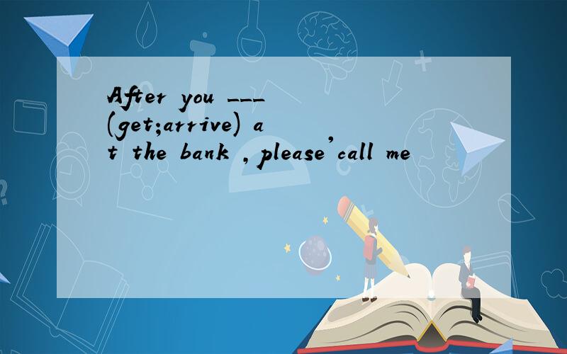 After you ___ (get;arrive) at the bank ,please'call me