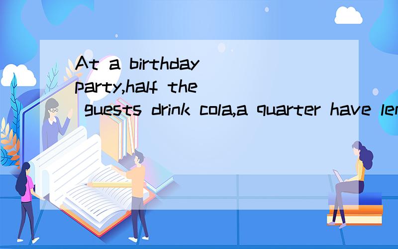 At a birthday party,half the guests drink cola,a quarter have lemonade,a sixth have orangejuice,and the remaining three have water.