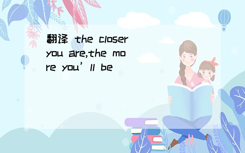 翻译 the closer you are,the more you’ll be