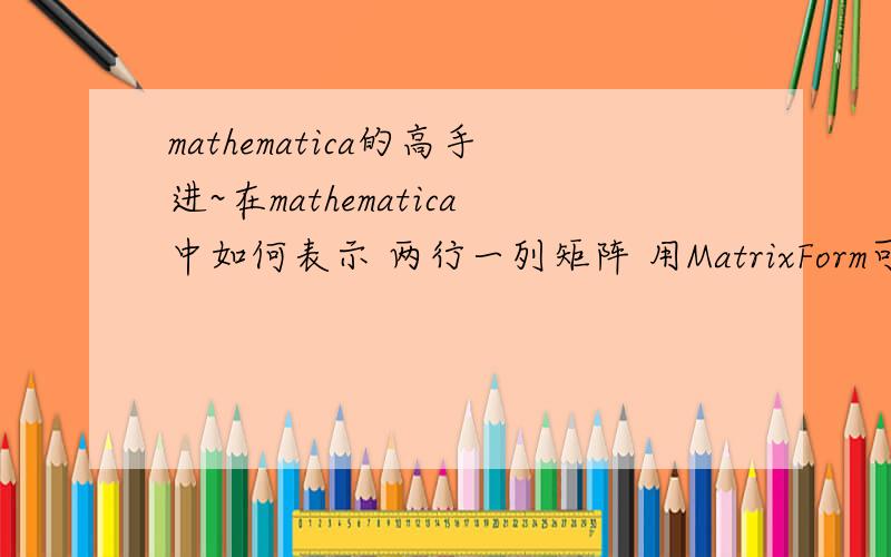 mathematica的高手进~在mathematica中如何表示 两行一列矩阵 用MatrixForm可以输出这个两行一列矩阵,这我知道,但是,我现在主要是求两个矩阵的乘积,一个二阶矩阵和一个两行一列的乘积,要算很多个