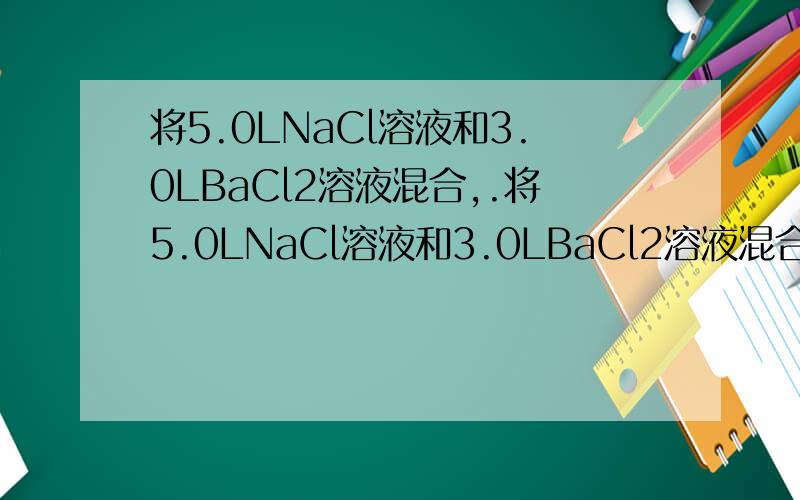 将5.0LNaCl溶液和3.0LBaCl2溶液混合,.将5.0LNaCl溶液和3.0LBaCl2溶液混合,设混合后总体积为8.0L,并测得NaCl物质的量浓度为0.50mol·L-1,BaCl2物质的量浓度为0.30mol·L-1,则1.Cl-物质的量浓度为2.混合前NaCl溶液