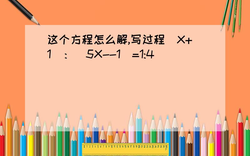 这个方程怎么解,写过程（X+1）：（5X--1)=1:4
