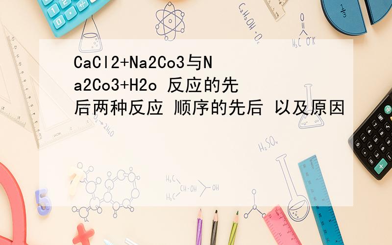 CaCl2+Na2Co3与Na2Co3+H2o 反应的先后两种反应 顺序的先后 以及原因