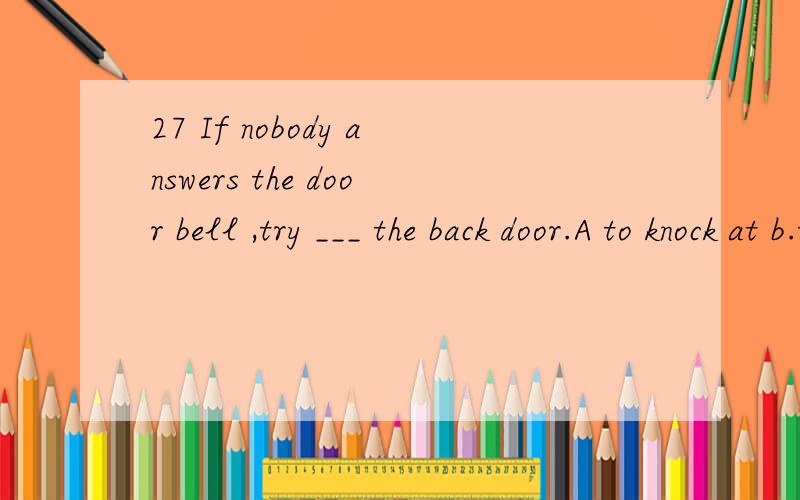 27 If nobody answers the door bell ,try ___ the back door.A to knock at b.to knock c.knocking at d.knocking 需要详细分析