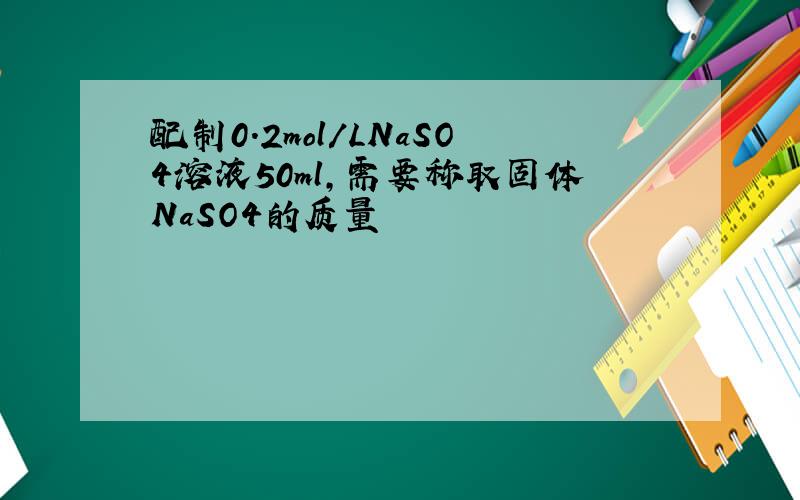 配制0.2mol/LNaSO4溶液50ml,需要称取固体NaSO4的质量
