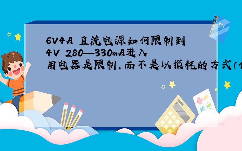 6V4A 直流电源如何限制到4V 280—330mA进入用电器是限制,而不是以损耗的方式（低损耗忽略）降低到4V 280—330mA .最好附图那就以尽量低的损耗进行设计,