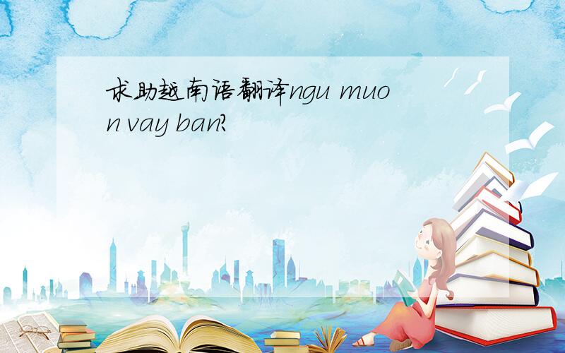 求助越南语翻译ngu muon vay ban?