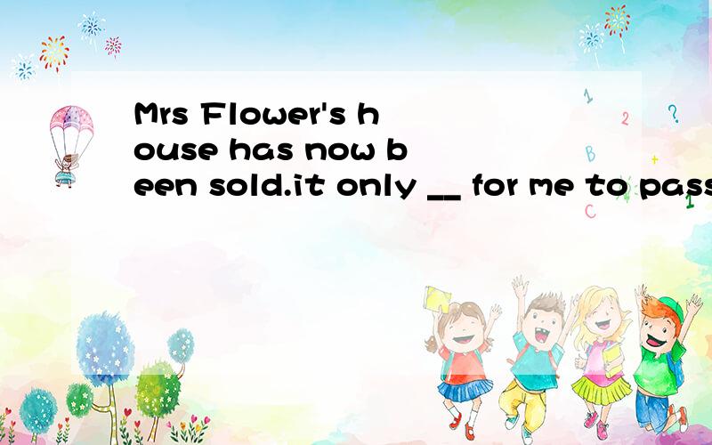 Mrs Flower's house has now been sold.it only __ for me to pass all the money to the right person.A.remains B.needs C.wants D.requires