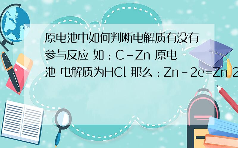 原电池中如何判断电解质有没有参与反应 如：C-Zn 原电池 电解质为HCl 那么：Zn-2e=Zn 2+ H+ +2e=H2 这个中,电解质没有参与反应.但是有的又有,如：MnO2-Zn 原电池 电解质为KOH 那么：Zn+ 2OH- — 2e = Zn