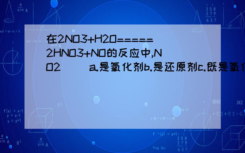 在2NO3+H2O=====2HNO3+NO的反应中,NO2( )a.是氧化剂b.是还原剂c.既是氧化剂,又是还原剂d.既不是氧化剂,又不是还原剂NO3,NO2,NO的有什么分别啊?3NO2+H2O====2HNO3+NO(上面那条错了)