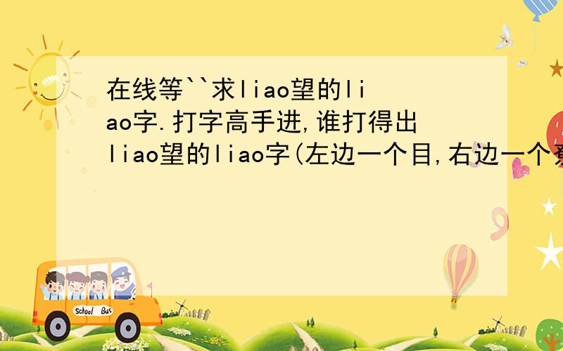 在线等``求liao望的liao字.打字高手进,谁打得出liao望的liao字(左边一个目,右边一个尞.),要是打出的哦.（回来看一下是不是我要的那个liao字,.嘿嘿.）