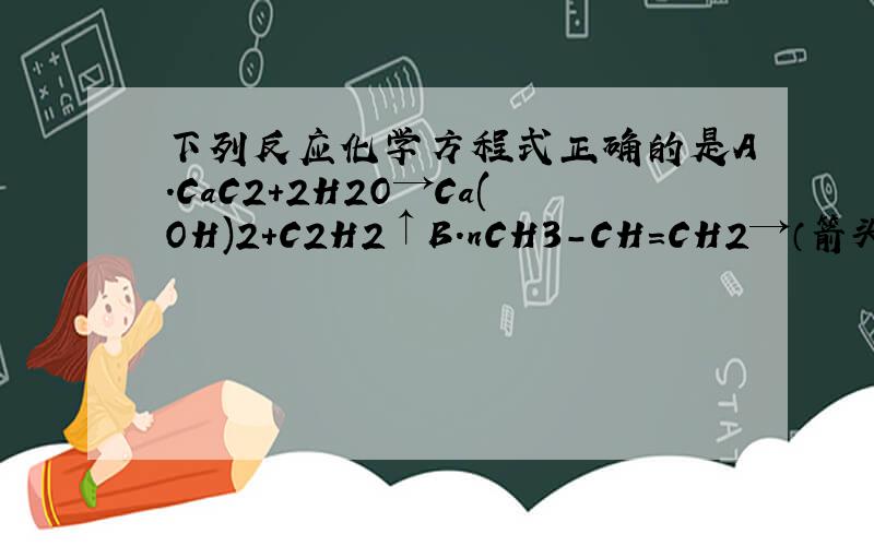 下列反应化学方程式正确的是A.CaC2+2H2O→Ca(OH)2+C2H2↑B.nCH3-CH=CH2→（箭头上有催化剂、加热）-【-CH（CH3）-CH2-】n-C.CN3COO-+HCl→Cl-+CH3COOHD.CO32-+CH3COOH→CH3COO-+CO2↑+H2O写明其他错在哪啊