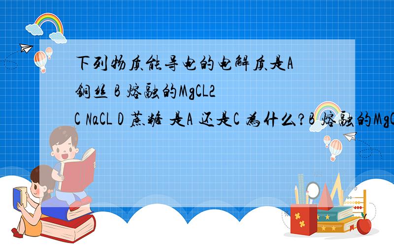 下列物质能导电的电解质是A 铜丝 B 熔融的MgCL2 C NaCL D 蔗糖 是A 还是C 为什么?B 熔融的MgCL2为什么不是 上面A应该换成B 只能选一个答案